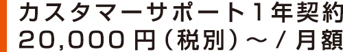 カスタマーサポート1年契約 20,000円(税別)~/月額 カスタマーサポート1年契約 20,000円(税別)~/月額
