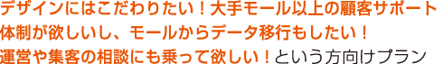 デザインにはこだわりたい!大手モール以上の顧客サポート体制が欲しいし、モールからデータ移行もしたい!運営や集客の相談にも乗って欲しい!という方はこちら デザインにはこだわりたい!大手モール以上の顧客サポート体制が欲しいし、モールからデータ移行もしたい!運営や集客の相談にも乗って欲しい!という方はこちら